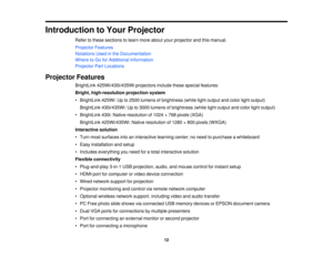 Page 12

Introduction
toYour Projector
 Refer
tothese sections tolearn more about yourprojector andthismanual.
 Projector
Features
 Notations
Usedinthe Documentation
 Where
toGo forAdditional Information
 Projector
PartLocations
 Projector
Features
 BrightLink
425Wi/430i/435Wi projectorsincludethesespecial features:
 Bright,
high-resolution projectionsystem
 •
BrightLink 425Wi:Upto2500 lumens ofbrightness (whitelightoutput andcolor lightoutput)
 BrightLink
430i/435Wi: Upto3000 lumens ofbrightness...