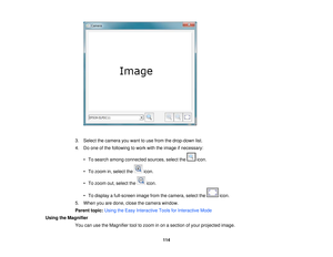 Page 114

3.
Select thecamera youwant touse from thedrop-down list.
 4.
Doone ofthe following towork withtheimage ifnecessary:
 •
To search among connected sources,selectthe icon.
 •
To zoom in,select the icon.
 •
To zoom out,select the icon.
 •
To display afull-screen imagefromthecamera, selectthe icon.
 5.
When youaredone, closethecamera window.
 Parent
topic:UsingtheEasy Interactive ToolsforInteractive Mode
 Using
theMagnifier
 You
canusetheMagnifier tooltozoom inon asection ofyour projected image.
 114   