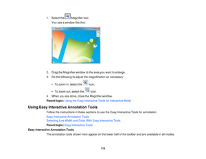 Page 115

1.
Select the Magnifier tool.
 You
seeawindow likethis:
 2.
Drag theMagnifier windowtothe area youwant toenlarge.
 3.
Dothe following toadjust themagnification asnecessary:
 •
To zoom in,select the icon.
 •
To zoom out,select the icon.
 4.
When youaredone, closetheMagnifier window.
 Parent
topic:UsingtheEasy Interactive ToolsforInteractive Mode
 Using
EasyInteractive Annotation Tools
 Follow
theinstructions inthese sections touse theEasy Interactive Toolsforannotation.
 Easy
Interactive Annotation...