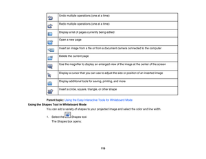 Page 119
Undomultipleoperations(oneatatime)
Redomultipleoperations(oneatatime)
Displayalistofpagescurrentlybeingedited
Openanewpage
Insertanimagefromafileorfromadocumentcameraconnectedtothecomputer
Deletethecurrentpage
Usethemagnifiertodisplayanenlargedviewoftheimageatthecenterofthescreen
Displayacursorthatyoucanusetoadjustthesizeorpositionofaninsertedimage
Displayadditionaltoolsforsaving,printing,andmore
Insertacircle,square,triangle,orothershape
Parenttopic:UsingtheEasyInteractiveToolsforWhiteboardMode...
