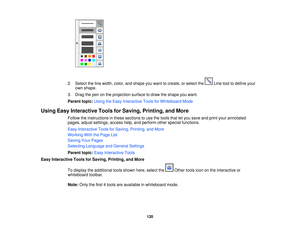 Page 120

2.
Select theline width, color,andshape youwant tocreate, orselect the Linetooltodefine your
 own
shape.
 3.
Drag thepen onthe projection surfacetodraw theshape youwant.
 Parent
topic:UsingtheEasy Interactive ToolsforWhiteboard Mode
 Using
EasyInteractive ToolsforSaving, Printing, andMore
 Follow
theinstructions inthese sections touse thetools thatletyou save andprint your annotated
 pages,
adjustsettings, accesshelp,andperform otherspecial functions.
 Easy
Interactive ToolsforSaving, Printing,...