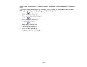 Page 123

current
screenwithannotations ininteractive mode,orall the pages inthe current session inwhiteboard
 mode.

You
canalso select otherlocations andformats forsaving yourfiles, asdescribed here.Ifyou save as
 PDF,
forexample, allyour whiteboard pagesarecombined inone file.
 1.
Select the Keyboard tool.
 The
on-screen keyboardisdisplayed.
 2.
Select the Othertoolsicon.
 You
seeadditional tools.
 3.
Select the Settingstool.
 The
Settings windowopens.
 4.
Select theSave Settings tab.
 You
seeascreen...