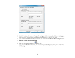 Page 124

5.
Select thelocation, filename, andfiletype forsaving annotation modeandwhiteboard modepages.
 Easy
Interactive Toolswillautomatically addthedate andtime toeach fileyou save.
 6.
Ifyou want toselect different settingseachtimeyousave, select theCheck whensaving checkbox.
 7.
Select OKtoclose theSettings window.
 8.
When youwant tosave, select the Savetool.
 If
you selected Checkwhensaving ,the on-screen keyboardisdisplayed, alongwithawindow like
 the
following:
 124 