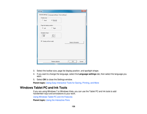 Page 126

3.
Select thetoolbar size,page listdisplay position, andspotlight shape.
 4.
Ifyou want tochange thelanguage, selecttheLanguage settingstab,then select thelanguage you
 want.

5.
Select OKtoclose theSettings window.
 Parent
topic:UsingEasyInteractive ToolsforSaving, Printing, andMore
 Windows
TabletPCand InkTools
 If
you areusing Windows 7or Windows Vista,youcanusetheTablet PCand Inktools toadd
 handwritten
inputandannotations toyour work.
 Using
Windows TabletPCand InkFeatures
 Parent...