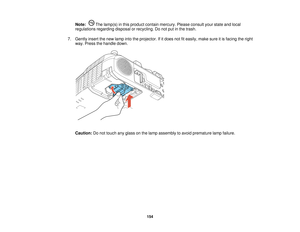 Page 154

Note:
Thelamp(s) inthis product containmercury. Pleaseconsult yourstate andlocal
 regulations
regardingdisposalorrecycling. Donot putinthe trash.
 7.
Gently insertthenew lamp intotheprojector. Ifitdoes notfiteasily, makesureitis facing theright
 way.
Press thehandle down.
 Caution:
Donot touch anyglass onthe lamp assembly toavoid premature lampfailure.
 154   