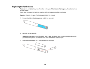 Page 159

Replacing
thePen Batteries
 To
check thepen batteries, pressthebutton onthe pen. Ifthe indicator lightisgreen, thebatteries have
 enough
power.
 If
you need toreplace thebatteries, usetwoAAA rechargeable oralkaline batteries.
 Caution:
Useonly thetype ofbatteries specified inthis manual.
 1.
Press inthe tabonthe battery coverandliftthe cover off.
 2.
Remove theoldbatteries.
 Warning:
Ifthe battery fluidhasleaked, wipeitaway withasoft cloth andavoid getting thefluid on
 your
hands. Ifitgets onyour...