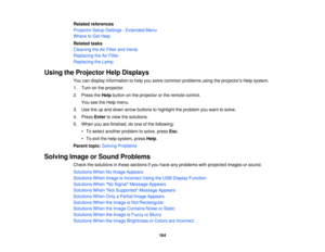Page 164

Related
references
 Projector
SetupSettings -Extended Menu
 Where
toGet Help
 Related
tasks
 Cleaning
theAirFilter andVents
 Replacing
theAirFilter
 Replacing
theLamp
 Using
theProjector HelpDisplays
 You
candisplay information tohelp yousolve common problems usingtheprojectors Helpsystem.
 1.
Turn onthe projector.
 2.
Press theHelp button onthe projector orthe remote control.
 You
seetheHelp menu.
 3.
Use theupand down arrow buttons tohighlight theproblem youwant tosolve.
 4.
Press Entertoview...