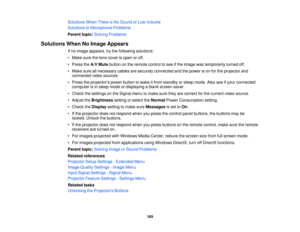 Page 165

Solutions
WhenThereisNo Sound orLow Volume
 Solutions
toMicrophone Problems
 Parent
topic:Solving Problems
 Solutions
WhenNoImage Appears
 If
no image appears, trythe following solutions:
 •
Make surethelens cover isopen oroff.
 •
Press theA/V Mute button onthe remote controltosee ifthe image wastemporarily turnedoff.
 •
Make sureallnecessary cablesaresecurely connected andthepower ison for the projector and
 connected
videosources.
 •
Press theprojectors powerbutton towake itfrom standby orsleep mode....