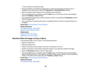 Page 169

•
Not connected toan extension cable
 •
Check thesettings onthe projectors Signalmenutomake suretheymatch thevideo source. If
 available
foryour video source, adjusttheProgressive andNoise Reduction settings.
 •
Select acomputer videoresolution thatiscompatible withtheprojector.
 •
Ifyou areprojecting fromacomputer, presstheAuto button onthe remote controltoautomatically
 adjust
theTracking andSync settings.
 •
Ifyou adjusted theimage shape usingtheprojector controls,trydecreasing theSharpness...