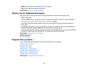 Page 18

•
Notes contain important information aboutyourprojector.
 •
Tips contain additional projection information.
 Parent
topic:Introduction toYour Projector
 Where
toGo forAdditional Information
 Need
quickhelponusing yourprojector duringapresentation? Hereswheretolook forhelp:
 •
Built-in helpsystem
 Press
theHelp button onthe remote controlorprojector toget quick solutions tocommon problems.
 •
www.epson.com/support (U.S)orwww.epson.ca/support (Canada)
 View
FAQs (frequently askedquestions) ande-mail...