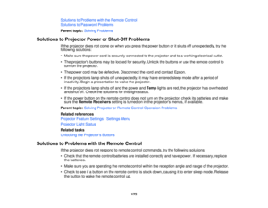 Page 172

Solutions
toProblems withtheRemote Control
 Solutions
toPassword Problems
 Parent
topic:Solving Problems
 Solutions
toProjector PowerorShut-Off Problems
 If
the projector doesnotcome onwhen youpress thepower button oritshuts offunexpectedly, trythe
 following
solutions:
 •
Make surethepower cordissecurely connected tothe projector andtoaworking electrical outlet.
 •
The projectors buttonsmaybelocked forsecurity. Unlockthebuttons oruse theremote controlto
 turn
onthe projector.
 •
The power...