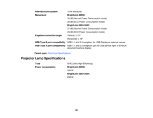 Page 181

Internal
soundsystem
 16
Wmonaural
 Noise
level
 BrightLink
425Wi:
 35
dB (Normal PowerConsumption mode)
 28
dB (ECO Power Consumption mode)
 BrightLink
430i/435Wi:
 37
dB (Normal PowerConsumption mode)
 29
dB (ECO Power Consumption mode)
 Keystone
correction angle
 Vertical:
±15 º
 Horizontal:
±15 º
 USB
Type Bport compatibility
 USB
1.1and 2.0compliant forUSB Display orexternal mouse
 USB
Type Aport compatibility
 USB
1.1and 2.0compliant portforUSB device inputorEPSON
 document
cameradisplay
 Parent...