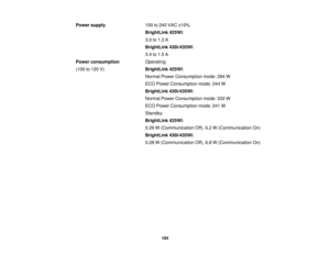 Page 184

Power
supply
 100
to240 VAC ±10%
 BrightLink
425Wi:
 3.0
to1.3 A
 BrightLink
430i/435Wi:
 3.4
to1.5 A
 Power
consumption
 Operating:

(100
to120 V)
 BrightLink
425Wi:
 Normal
PowerConsumption mode:294W
 ECO
Power Consumption mode:244W
 BrightLink
430i/435Wi:
 Normal
PowerConsumption mode:332W
 ECO
Power Consumption mode:241W
 Standby:

BrightLink
425Wi:
 0.29
W(Communication Off),6.2W(Communication On)
 BrightLink
430i/435Wi:
 0.28
W(Communication Off),6.8W(Communication On)
 184 