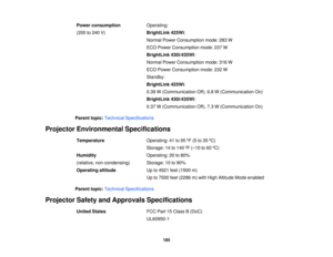 Page 185

Power
consumption
 Operating:

(200
to240 V)
 BrightLink
425Wi:
 Normal
PowerConsumption mode:283W
 ECO
Power Consumption mode:237W
 BrightLink
430i/435Wi:
 Normal
PowerConsumption mode:316W
 ECO
Power Consumption mode:232W
 Standby:

BrightLink
425Wi:
 0.39
W(Communication Off),6.8W(Communication On)
 BrightLink
430i/435Wi:
 0.37
W(Communication Off),7.3W(Communication On)
 Parent
topic:Technical Specifications
 Projector
Environmental Specifications
 Temperature
 Operating:
41to95 ºF (5 to35 ºC)...