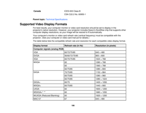 Page 186

Canada
 ICES-003
ClassB
 CSA
C22.2 No.60950-1
 Parent
topic:Technical Specifications
 Supported
VideoDisplay Formats
 For
best results, yourcomputer monitororvideo cardresolution shouldbeset todisplay inthe
 projectors
nativeresolution. However,yourprojector includesEpsonsSizeWise chipthatsupports other
 computer
displayresolutions, soyour image willberesized tofitautomatically.
 Your
computers monitororvideo cardrefresh rate(vertical frequency) mustbecompatible withthe
 projector.
(Seeyourcomputer...