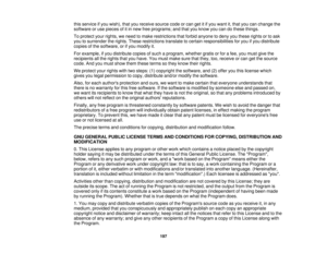 Page 197

this
service ifyou wish), thatyoureceive sourcecodeorcan getitifyou want it,that youcanchange the
 software
oruse pieces ofitin new freeprograms; andthatyouknow youcandothese things.
 To
protect yourrights, weneed tomake restrictions thatforbid anyone todeny youthese rightsortoask
 you
tosurrender therights. These restrictions translatetocertain responsibilities foryou ifyou distribute
 copies
ofthe software, orifyou modify it.
 For
example, ifyou distribute copiesofsuch aprogram, whethergratisorfor...