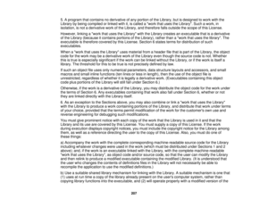 Page 207

5.
Aprogram thatcontains noderivative ofany portion ofthe Library, butisdesigned towork withthe
 Library
bybeing compiled orlinked withit,iscalled awork thatuses theLibrary. Suchawork, in
 isolation,
isnot aderivative workofthe Library, andtherefore fallsoutside thescope ofthis License.
 However,
linkingawork thatuses theLibrary withtheLibrary creates anexecutable thatisaderivative
 of
the Library (because itcontains portionsofthe Library), ratherthanawork thatuses thelibrary. The
 executable...