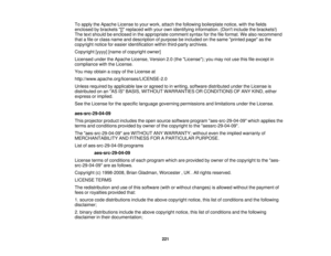 Page 221

To
apply theApache License toyour work, attach thefollowing boilerplate notice,withthefields
 enclosed
bybrackets []replaced withyour ownidentifying information. (Dontinclude thebrackets!)
 The
textshould beenclosed inthe appropriate commentsyntaxforthe fileformat. Wealso recommend
 that
afile orclass name anddescription ofpurpose beincluded onthe same printed pageasthe
 copyright
noticeforeasier identification withinthird-party archives.
 Copyright
[yyyy][name ofcopyright owner]
 Licensed...