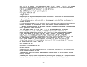 Page 235

ANY
THEORY OFLIABILITY, WHETHER INCONTRACT, STRICTLIABILITY, ORTORT (INCLUDING
 NEGLIGENCE
OROTHERWISE) ARISINGINANY WAY OUTOFTHE USE OFTHIS SOFTWARE,
 EVEN
IFADVISED OFTHE POSSIBILITY OFSUCH DAMAGE.
 (35)
-ARM Ltd(arm andthumb variant targets only)
 Copyright
(c)2009 ARMLtd
 All
rights reserved.
 Redistribution
anduseinsource andbinary forms, withorwithout modification, arepermitted provided
 that
thefollowing conditions aremet:
 1.
Redistributions ofsource codemustretain theabove copyright...