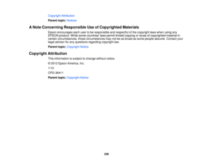 Page 238

Copyright
Attribution
 Parent
topic:Notices
 A
Note Concerning Responsible UseofCopyrighted Materials
 Epson
encourages eachusertobe responsible andrespectful ofthe copyright lawswhen usingany
 EPSON
product. Whilesomecountries lawspermit limited copying orreuse ofcopyrighted materialin
 certain
circumstances, thosecircumstances maynotbeasbroad assome people assume. Contactyour
 legal
advisor forany questions regardingcopyrightlaw.
 Parent
topic:Copyright Notice
 Copyright
Attribution
 This
information...