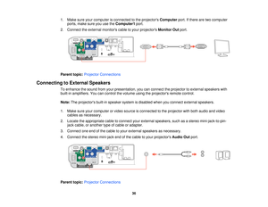 Page 36

1.
Make sureyourcomputer isconnected tothe projectors Computer port.Ifthere aretwo computer
 ports,
makesureyouusetheComputer1 port.
 2.
Connect theexternal monitors cabletoyour projectors MonitorOutport.
 Parent
topic:Projector Connections
 Connecting
toExternal Speakers
 To
enhance thesound fromyourpresentation, youcanconnect theprojector toexternal speakers with
 built-in
amplifiers. Youcancontrol thevolume usingtheprojectors remotecontrol.
 Note:
Theprojectors built-inspeaker systemisdisabled...