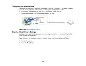 Page 45

Connecting
toaWired Network
 To
connect theprojector toawired localareanetwork (LAN),usea100Base-TX or10Base-T network
 cable.
Toensure properdatatransmission, useaCategory 5shielded cableorbetter.
 1.
Connect oneendofthe network cabletoyour network hub,switch, orrouter.
 2.
Connect theother endofthe cable tothe projectors LANport.
 Parent
topic:WiredNetwork Projection
 Selecting
WiredNetwork Settings
 Before
youcanproject fromcomputers onyour network, youmust select thenetwork settingsforthe...