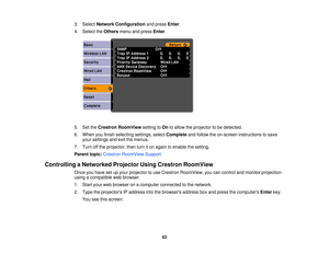 Page 63

3.
Select Network Configuration andpress Enter.
 4.
Select theOthers menuandpress Enter.
 5.
SettheCrestron RoomView settingtoOn toallow theprojector tobe detected.
 6.
When youfinish selecting settings,selectComplete andfollow theon-screen instructions tosave
 your
settings andexitthemenus.
 7.
Turn offthe projector, thenturniton again toenable thesetting.
 Parent
topic:Crestron RoomView Support
 Controlling
aNetworked ProjectorUsingCrestron RoomView
 Once
youhave setupyour projector touse Crestron...