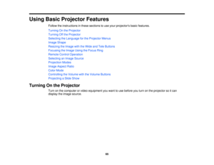 Page 65

Using
BasicProjector Features
 Follow
theinstructions inthese sections touse your projectors basicfeatures.
 Turning
Onthe Projector
 Turning
Offthe Projector
 Selecting
theLanguage forthe Projector Menus
 Image
Shape
 Resizing
theImage withtheWide andTele Buttons
 Focusing
theImage UsingtheFocus Ring
 Remote
ControlOperation
 Selecting
anImage Source
 Projection
Modes
 Image
Aspect Ratio
 Color
Mode
 Controlling
theVolume withtheVolume Buttons
 Projecting
aSlide Show
 Turning
Onthe Projector
 Turn...