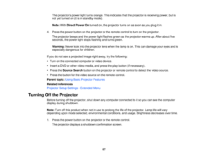 Page 67

The
projectors powerlightturns orange. Thisindicates thattheprojector isreceiving power,butis
 not
yetturned on(itisin standby mode).
 Note:
WithDirect Power Onturned on,theprojector turnsonassoon asyou plug itin.
 4.
Press thepower button onthe projector orthe remote controltoturn onthe projector.
 The
projector beepsandthepower lightflashes greenasthe projector warmsup.After about five
 seconds,
thepower lightstops flashing andturns green.
 Warning:
Neverlookintotheprojector lenswhen thelamp ison....