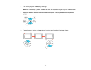 Page 71

1.
Turn onthe projector anddisplay animage.
 Note:
Youcandisplay apattern toaid inadjusting theprojected imageusingtheSettings menu.
 2.
Press oneofthese keystone buttonsonthe control paneltodisplay theKeystone adjustment
 screen.

3.
Press akeystone buttononthe projectors controlpaneltoadjust theimage shape.
 71   