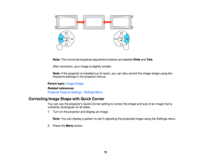 Page 72

Note:
Thehorizontal keystoneadjustment buttonsarelabeled WideandTele .
 After
correction, yourimage isslightly smaller.
 Note:
Ifthe projector isinstalled outofreach, youcanalso correct theimage shape usingthe
 Keystone
settingsinthe projector menus.
 Parent
topic:Image Shape
 Related
references
 Projector
FeatureSettings -Settings Menu
 Correcting
ImageShape withQuick Corner
 You
canusetheprojectors QuickCorner settingtocorrect theshape andsize ofan image thatis
 unevenly
rectangular onallsides.
 1....