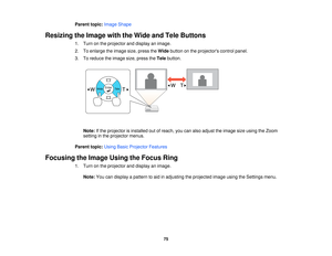 Page 75

Parent
topic:Image Shape
 Resizing
theImage withtheWide andTele Buttons
 1.
Turn onthe projector anddisplay animage.
 2.
Toenlarge theimage size,press theWide button onthe projectors controlpanel.
 3.
Toreduce theimage size,press theTele button.
 Note:
Ifthe projector isinstalled outofreach, youcanalso adjust theimage sizeusing theZoom
 setting
inthe projector menus.
 Parent
topic:UsingBasicProjector Features
 Focusing
theImage UsingtheFocus Ring
 1.
Turn onthe projector anddisplay animage.
 Note:...