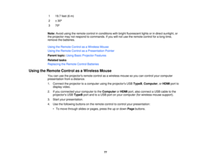 Page 77

1
 19.7
feet(6m)
 2
 ±
30 º
 3
 70
º
 Note:
Avoidusingtheremote controlinconditions withbright fluorescent lightsorindirect sunlight, or
 the
projector maynotrespond tocommands. Ifyou willnot use theremote controlforalong time,
 remove
thebatteries.
 Using
theRemote ControlasaWireless Mouse
 Using
theRemote ControlasaPresentation Pointer
 Parent
topic:UsingBasicProjector Features
 Related
tasks
 Replacing
theRemote ControlBatteries
 Using
theRemote ControlasaWireless Mouse
 You
canusetheprojectors...