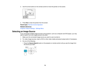 Page 79

2.
Use thearrow buttons onthe remote controltomove thepointer onthe screen.
 3.
Press Esctoclear thepointer fromthescreen.
 Parent
topic:Remote ControlOperation
 Related
references
 Projector
FeatureSettings -Settings Menu
 Selecting
anImage Source
 If
you connected multipleimagesources tothe projector, suchasacomputer andDVD player, youmay
 want
toswitch fromoneimage source tothe other.
 1.
Make suretheconnected imagesource youwant touse isturned on.
 2.
Forvideo image sources, insertaDVD orother...