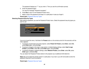 Page 97

The
password displaysas**** asyou enter it.Then youseetheconfirmation prompt.
 5.
Enter thepassword again.
 You
seethemessage Password accepted.
 6.
Press Esctoreturn tothe Password Protectmenu.
 7.
Make anote ofthe password andkeep itin asafe place incase youforget it.
 Parent
topic:Password SecurityTypes
 Selecting
Password SecurityTypes
 After
setting apassword, youseethePassword Protectmenu.Selectthepassword securitytypesyou
 want
touse.
 If
you donot see thismenu, holddown theFreeze buttononthe...