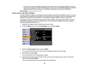 Page 99

•
Ifyou enter anincorrect password severaltimesinsuccession, theprojector displaysarequest
 code
andamessage tocontact EPSON Support. Whenyoucontact EPSON Support, providethe
 displayed
requestcodeandproof ofownership forassistance inunlocking theprojector.
 Parent
topic:Password SecurityTypes
 Saving
aUser s Logo Image toDisplay
 You
cantransfer animage tothe projector andthen display itwhenever theprojector turnson.You can
 also
display theimage whentheprojector isnot receiving aninput signal orwhen...