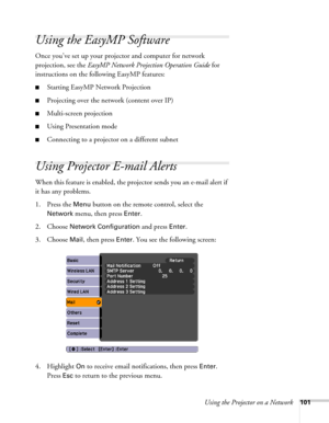 Page 101Using the Projector on a Network101
Using the EasyMP Software
Once you’ve set up your projector and computer for network 
projection, see the EasyMP Network Projection Operation Guide for 
instructions on the following EasyMP features:
■Starting EasyMP Network Projection
■Projecting over the network (content over IP)
■Multi-screen projection
■Using Presentation mode
■Connecting to a projector on a different subnet
Using Projector E-mail Alerts
When this feature is enabled, the projector sends you an...