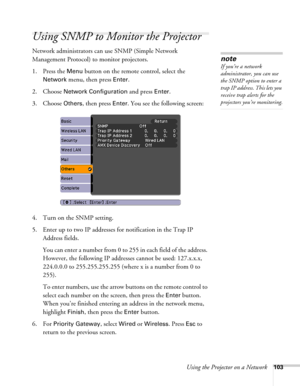 Page 103Using the Projector on a Network103
Using SNMP to Monitor the Projector
Network administrators can use SNMP (Simple Network 
Management Protocol) to monitor projectors. 
1. Press the 
Menu button on the remote control, select the 
Network menu, then press Enter. 
2. Choose 
Network Configuration and press Enter. 
3. Choose 
Others, then press Enter. You see the following screen: 
4. Turn on the SNMP setting.
5. Enter up to two IP addresses for notification in the Trap IP 
Address fields.
You can enter a...