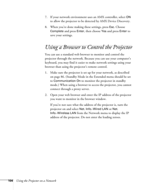 Page 104104Using the Projector on a Network7. If your network environment uses an AMX controller, select 
ON 
to allow the projector to be detected by AMX Device Discovery.
8. When you’re done making these settings, press 
Esc. Choose 
Complete
 and press Enter, then choose Yes and press Enter to 
save your settings.
Using a Browser to Control the Projector
You can use a standard web browser to monitor and control the 
projector through the network. Because you can use your computer’s 
keyboard, you may find it...