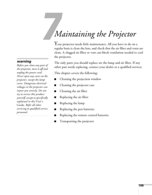 Page 109109
7
Maintaining the Projector
Your projector needs little maintenance. All you have to do on a 
regular basis is clean the lens, and check that the air filter and vents are 
clean. A clogged air filter or vent can block ventilation needed to cool 
the projector.
The only parts you should replace are the lamp and air filter. If any 
other part needs replacing, contact your dealer or a qualified servicer.
This chapter covers the following:
■Cleaning the projection window
■Cleaning the projector case...