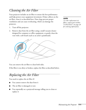 Page 111Maintaining the Projector111
Cleaning the Air Filter 
Your projector includes an air filter to ensure the best performance 
and help protect your equipment investment. If dust collects on the 
air filter, clean it as described here. Dust clogs prevent proper 
ventilation and can cause overheating, which can damage the 
projector.
1. Turn off the projector.
2. Remove dust from the air filter using a small vacuum cleaner 
designed for computer or office equipment, or gently clean the 
vent with a soft...