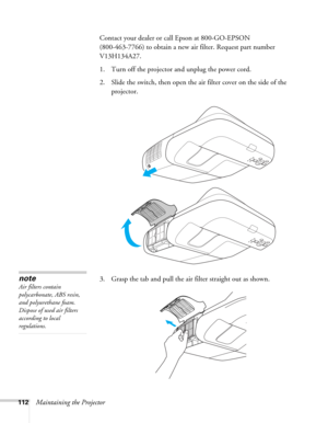 Page 112112Maintaining the ProjectorContact your dealer or call Epson at 800-GO-EPSON 
(800-463-7766) to obtain a new air filter. Request part number 
V13H134A27.
1. Turn off the projector and unplug the power cord.
2. Slide the switch, then open the air filter cover on the side of the 
projector.
3. Grasp the tab and pull the air filter straight out as shown.
note
Air filters contain 
polycarbonate, ABS resin, 
and polyurethane foam. 
Dispose of used air filters 
according to local 
regulations. 