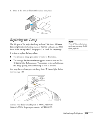 Page 113Maintaining the Projector113
4. Press in the new air filter until it clicks into place.
Replacing the Lamp
The life span of the projection lamp is about 2500 hours if Power 
Consumption 
in the Settings menu is Normal (default), and 3500 
hours if this setting is 
ECO. See page 117 to check the lamp usage.
It is time to replace the lamp when: 
■The projected image gets darker or starts to deteriorate.
■The message Replace the lamp appears on the screen and the 
Lamp light flashes orange. To maintain...
