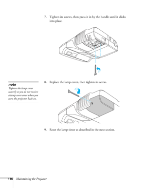 Page 116116Maintaining the Projector7. Tighten its screws, then press it in by the handle until it clicks 
into place. 
8. Replace the lamp cover, then tighten its screw.
9. Reset the lamp timer as described in the next section. 
note
Tighten the lamp cover 
securely so you do not receive 
a lamp cover error when you 
turn the projector back on. 