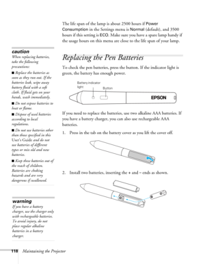 Page 118118Maintaining the ProjectorThe life span of the lamp is about 2500 hours if 
Power 
Consumption
 in the Settings menu is Normal (default), and 3500 
hours if this setting is 
ECO. Make sure you have a spare lamp handy if 
the usage hours on this menu are close to the life span of your lamp.
Replacing the Pen Batteries
To check the pen batteries, press the button. If the indicator light is 
green, the battery has enough power.
If you need to replace the batteries, use two alkaline AAA batteries. If 
you...