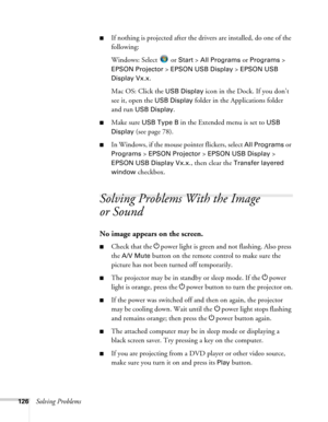 Page 126126Solving Problems
■If nothing is projected after the drivers are installed, do one of the 
following:
Windows: Select 
 or Start > All Programs or Programs > 
EPSON Projector > EPSON USB Display > EPSON USB 
Display Vx.x
.
Mac OS: Click the 
USB Display icon in the Dock. If you don’t 
see it, open the 
USB Display folder in the Applications folder 
and run 
USB Display.
■Make sure USB Type B in the Extended menu is set to USB 
Display
 (see page 78).
■In Windows, if the mouse pointer flickers, select...