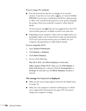 Page 128128Solving ProblemsIf you’re using a PC notebook: 
■Press the function key that lets you display on an external 
monitor. It may have an icon such as  , or it may be labelled 
CRT/LCD. You may have to hold down the Fn key while pressing 
it. Allow a few seconds for the projector to sync up after changing 
the setting. Check your notebook’s manual or online help for 
details. 
On most systems, the   key lets you toggle between the LCD 
screen and the projector, or display on both at the same time....
