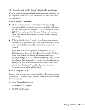 Page 129Solving Problems129
The projector and notebook don’t display the same image
If you’re projecting from a notebook, and you can’t see your image on 
the projection screen and on your computer at the same time, follow 
these guidelines.
If you’re using a PC notebook:
■On most systems, there’s a function key that lets you toggle 
between the LCD screen and the projector, or display on both at 
the same time. It may be labeled 
CRT/LCD or have an icon such as 
. You may have to hold down the 
Fn key while...