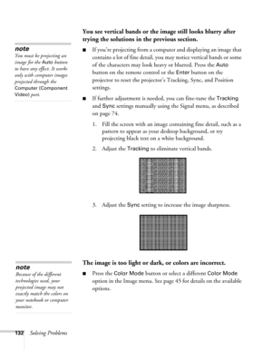 Page 132132Solving Problems
You see vertical bands or the image still looks blurry after 
trying the solutions in the previous section.
■If you’re projecting from a computer and displaying an image that 
contains a lot of fine detail, you may notice vertical bands or some 
of the characters may look heavy or blurred. Press the 
Auto 
button on the remote control or the 
Enter button on the 
projector to reset the projector’s Tracking, Sync, and Position 
settings.
■If further adjustment is needed, you can...