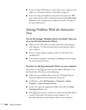 Page 134134Solving Problems
■If you’re using a DVD player or other video source, make sure the 
cables are connected correctly, as described on page 33.
■If you are using a microphone connected to the projector’s Mic 
port, make sure the cable is connected securely and the 
Mic Input 
Volume
 on the Settings menu is adjusted correctly. See page 75 
for more information.
Solving Problems With the Interactive 
Pens
You see the message “Hardware device not found” when you 
try to use the Easy Interactive Driver....
